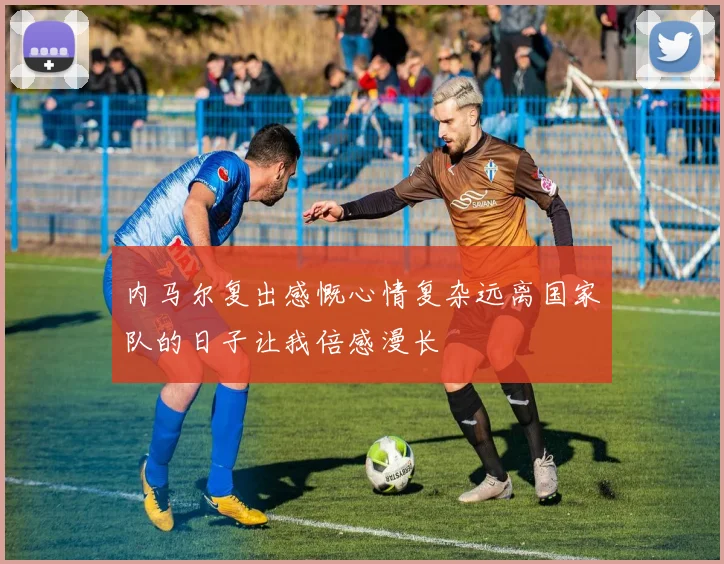 内马尔复出感慨心情复杂远离国家队的日子让我倍感漫长