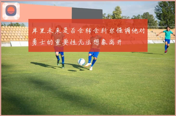 库里未来是否会转会科尔强调他对勇士的重要性无法想象离开