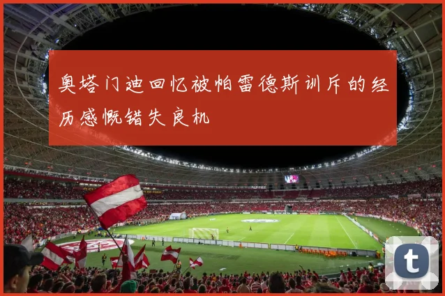 奥塔门迪回忆被帕雷德斯训斥的经历感慨错失良机