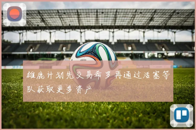 雄鹿计划先交易希罗再通过活塞等队获取更多资产