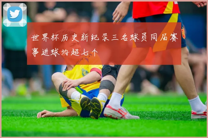 世界杯历史新纪录三名球员同届赛事进球均超七个
