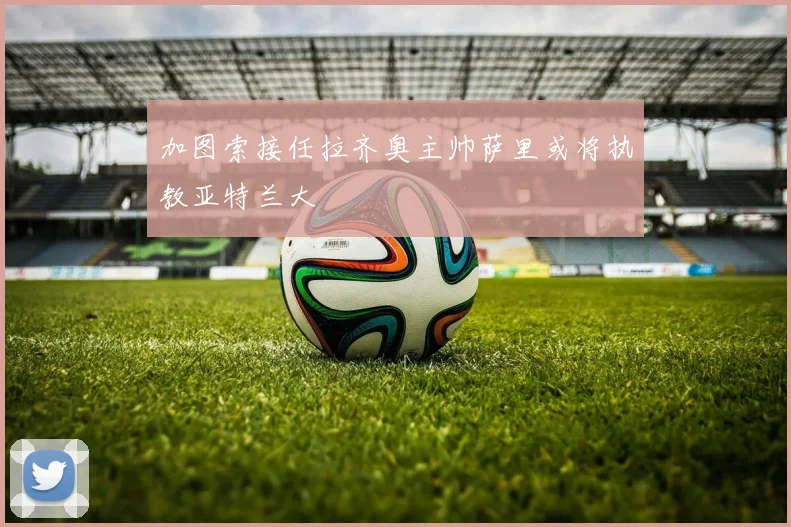加图索接任拉齐奥主帅萨里或将执教亚特兰大