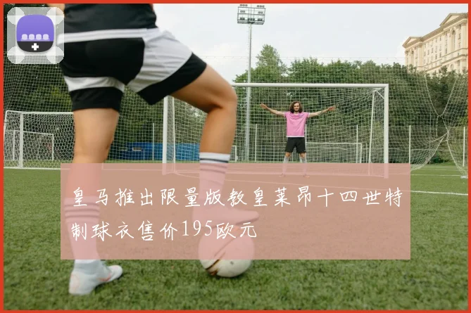 皇马推出限量版教皇莱昂十四世特制球衣售价195欧元