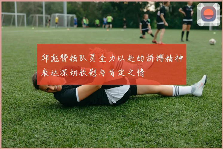 邱彪赞扬队员全力以赴的拼搏精神表达深切欣慰与肯定之情