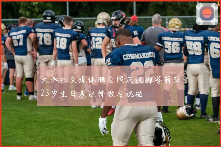 大加社交媒体晒合照庆祝娜塔莉亚23岁生日表达骄傲与祝福